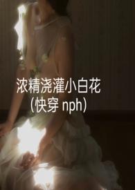 浓精浇灌小白花(快穿 nph)全文阅读_浓